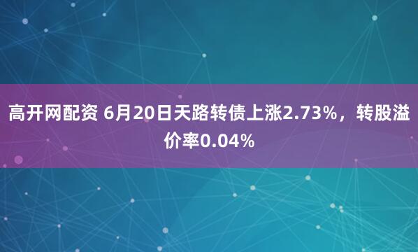 高开网配资 6月20日天路转债上涨2.73%，转股溢价率0.04%
