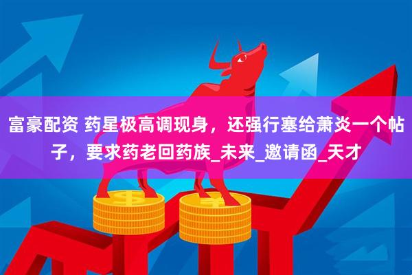 富豪配资 药星极高调现身，还强行塞给萧炎一个帖子，要求药老回药族_未来_邀请函_天才