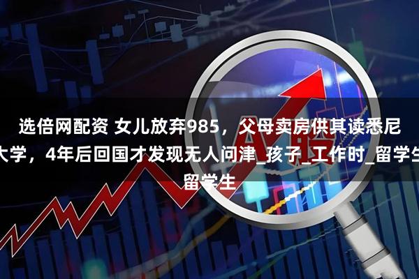 选倍网配资 女儿放弃985,父母卖房供其读悉尼大学,4年后回国才发现无人问津_孩子_工作时_留学生