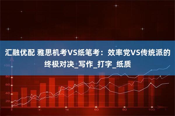 汇融优配 雅思机考VS纸笔考：效率党VS传统派的终极对决_写作_打字_纸质