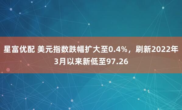 星富优配 美元指数跌幅扩大至0.4%，刷新2022年3月以来新低至97.26
