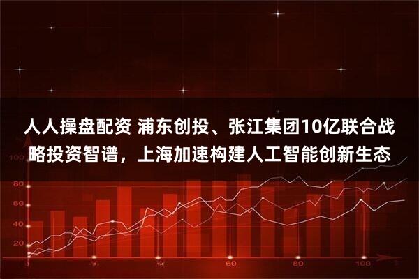 人人操盘配资 浦东创投、张江集团10亿联合战略投资智谱，上海加速构建人工智能创新生态