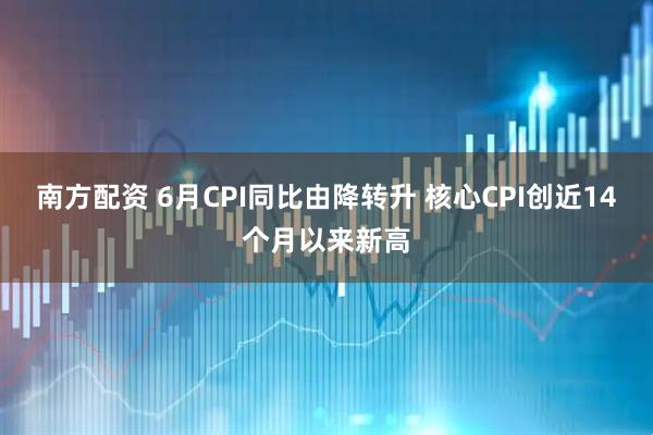 南方配资 6月CPI同比由降转升 核心CPI创近14个月以来新高