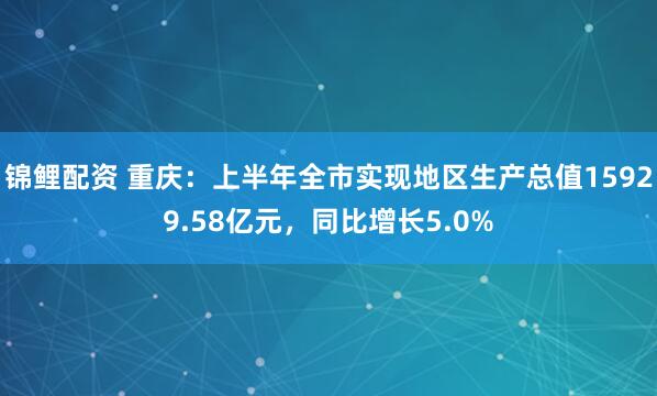 锦鲤配资 重庆：上半年全市实现地区生产总值15929.58亿元，同比增长5.0%