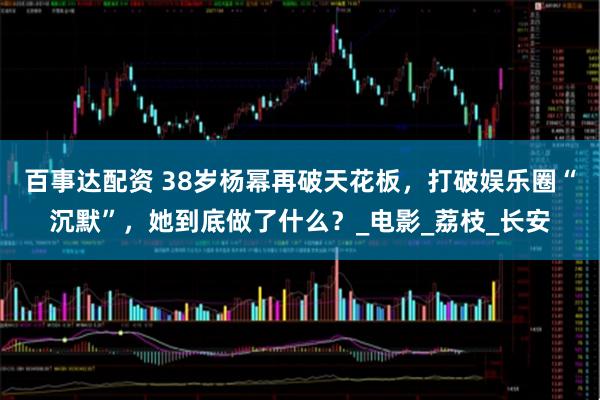 百事达配资 38岁杨幂再破天花板，打破娱乐圈“沉默”，她到底做了什么？_电影_荔枝_长安