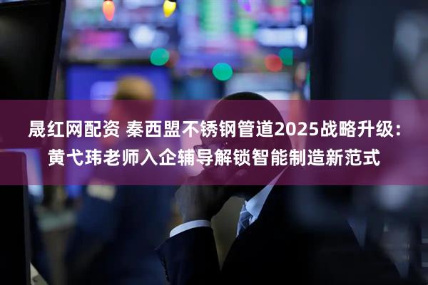 晟红网配资 秦西盟不锈钢管道2025战略升级：黄弋玮老师入企辅导解锁智能制造新范式
