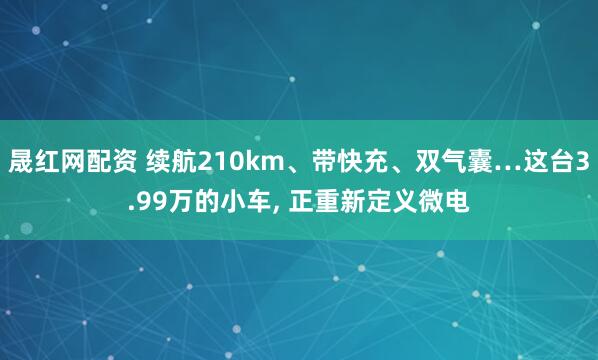 晟红网配资 续航210km、带快充、双气囊…这台3.99万的小车, 正重新定义微电
