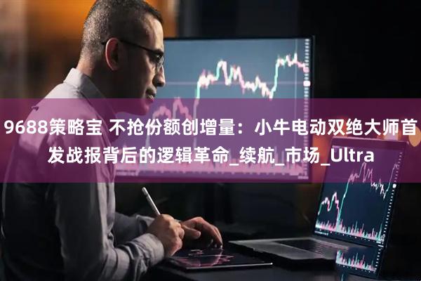 9688策略宝 不抢份额创增量:小牛电动双绝大师首发战报背后的逻辑革命_续航_市场_Ultra