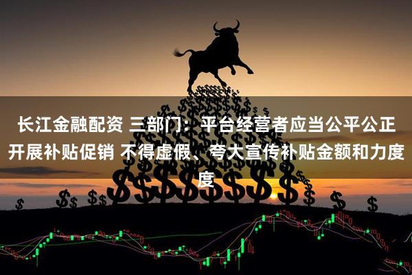 长江金融配资 三部门：平台经营者应当公平公正开展补贴促销 不得虚假、夸大宣传补贴金额和力度