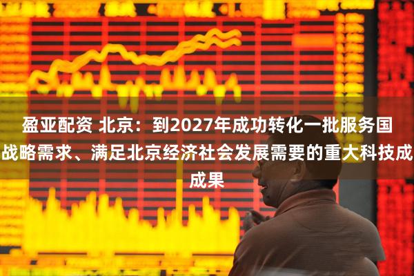 盈亚配资 北京：到2027年成功转化一批服务国家战略需求、满足北京经济社会发展需要的重大科技成果