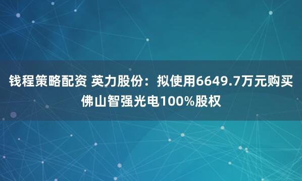 钱程策略配资 英力股份:拟使用6649.7万元购买佛山智强光电100%股权