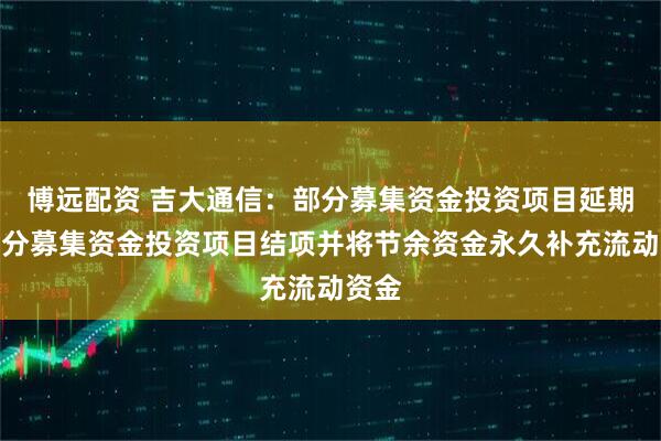 博远配资 吉大通信：部分募集资金投资项目延期及部分募集资金投资项目结项并将节余资金永久补充流动资金