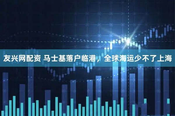 友兴网配资 马士基落户临港，全球海运少不了上海