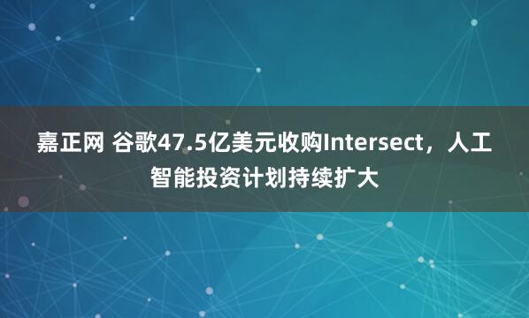 嘉正网 谷歌47.5亿美元收购Intersect，人工智能投资计划持续扩大