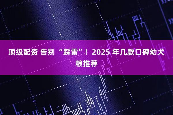 顶级配资 告别 “踩雷”！2025 年几款口碑幼犬粮推荐