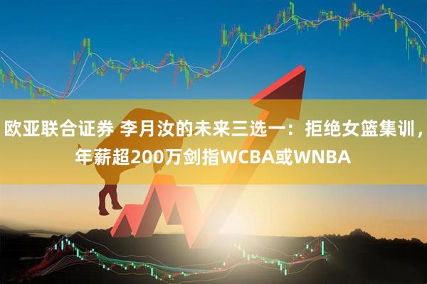 欧亚联合证券 李月汝的未来三选一：拒绝女篮集训，年薪超200万剑指WCBA或WNBA