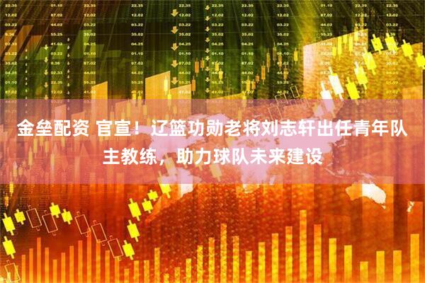 金垒配资 官宣！辽篮功勋老将刘志轩出任青年队主教练，助力球队未来建设